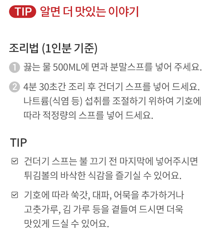 TIP 알면 더 맛있는 이야기조리법 (1인분 기준)끓는 물 500ML에 면과 분말스프를 넣어 주세요.4분 30초간 조리 후 건더기 스프를 넣어 드세요. 나트륨(식염 등) 섭취를 조절하기 위하여 기호에 따라 적정량의 스프를 넣어 드세요.TIP건더기 스프는 불 끄기 전 마지막에 넣어주시면 튀김볼의 바삭한 식감을 즐기실 수 있어요.기호에 따라 쑥갓, 대파, 어묵을 추가하거나 고춧가루, 김 가루 등을 곁들여 드시면 더욱 맛있게 드실 수 있어요.
